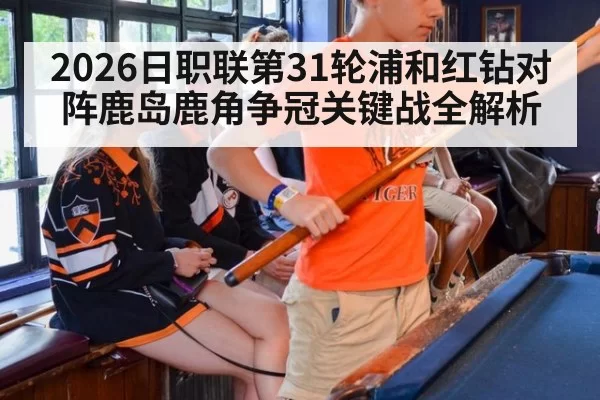 2026日职联第31轮浦和红钻对阵鹿岛鹿角争冠关键战全解析